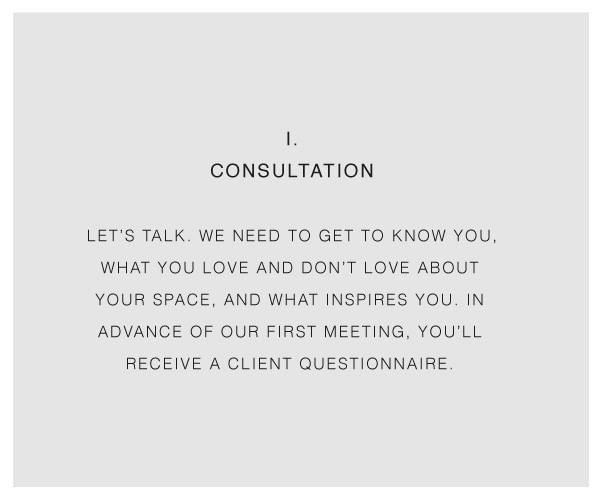 I. CONSULTATION LET’S TALK. WE NEED TO GET TO KNOW YOU, WHAT YOU LOVE AND DON’T LOVE ABOUT YOUR SPACE, AND WHAT INSPIRES YOU. IN ADVANCE OF OUR FIRST MEETING, YOU’LL RECEIVE A CLIENT QUESTIONNAIRE.