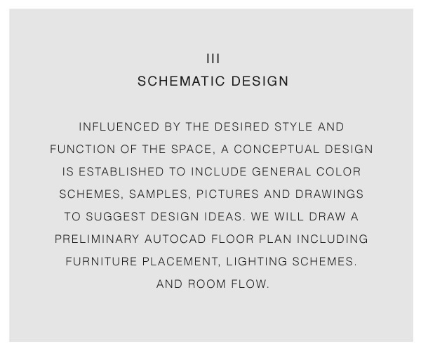 iii Schematic Design influenced by the desired style and function of the space, a conceptual design is established to include general color schemes, samples, pictures and drawings to suggest design ideas. We will draw a preliminary autocad floor plan including furniture placement, lighting schemes. and room flow.